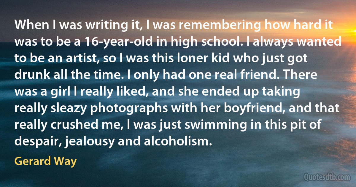 When I was writing it, I was remembering how hard it was to be a 16-year-old in high school. I always wanted to be an artist, so I was this loner kid who just got drunk all the time. I only had one real friend. There was a girl I really liked, and she ended up taking really sleazy photographs with her boyfriend, and that really crushed me, I was just swimming in this pit of despair, jealousy and alcoholism. (Gerard Way)