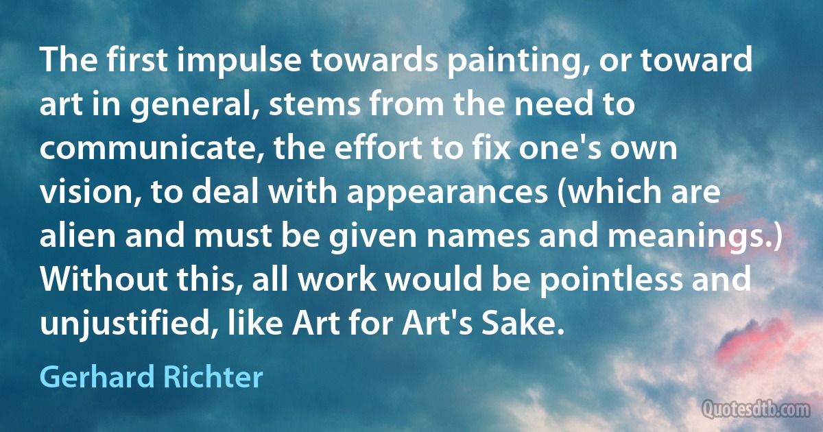 The first impulse towards painting, or toward art in general, stems from the need to communicate, the effort to fix one's own vision, to deal with appearances (which are alien and must be given names and meanings.) Without this, all work would be pointless and unjustified, like Art for Art's Sake. (Gerhard Richter)