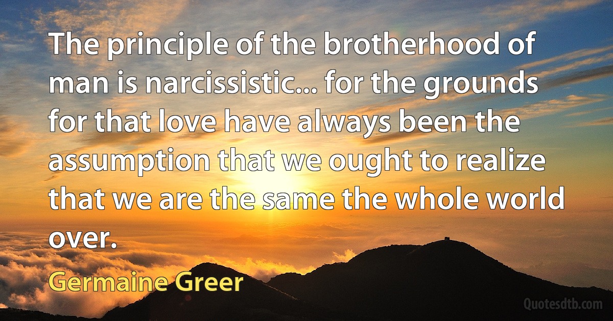 The principle of the brotherhood of man is narcissistic... for the grounds for that love have always been the assumption that we ought to realize that we are the same the whole world over. (Germaine Greer)