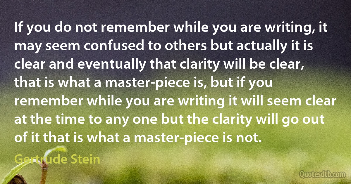 If you do not remember while you are writing, it may seem confused to others but actually it is clear and eventually that clarity will be clear, that is what a master-piece is, but if you remember while you are writing it will seem clear at the time to any one but the clarity will go out of it that is what a master-piece is not. (Gertrude Stein)