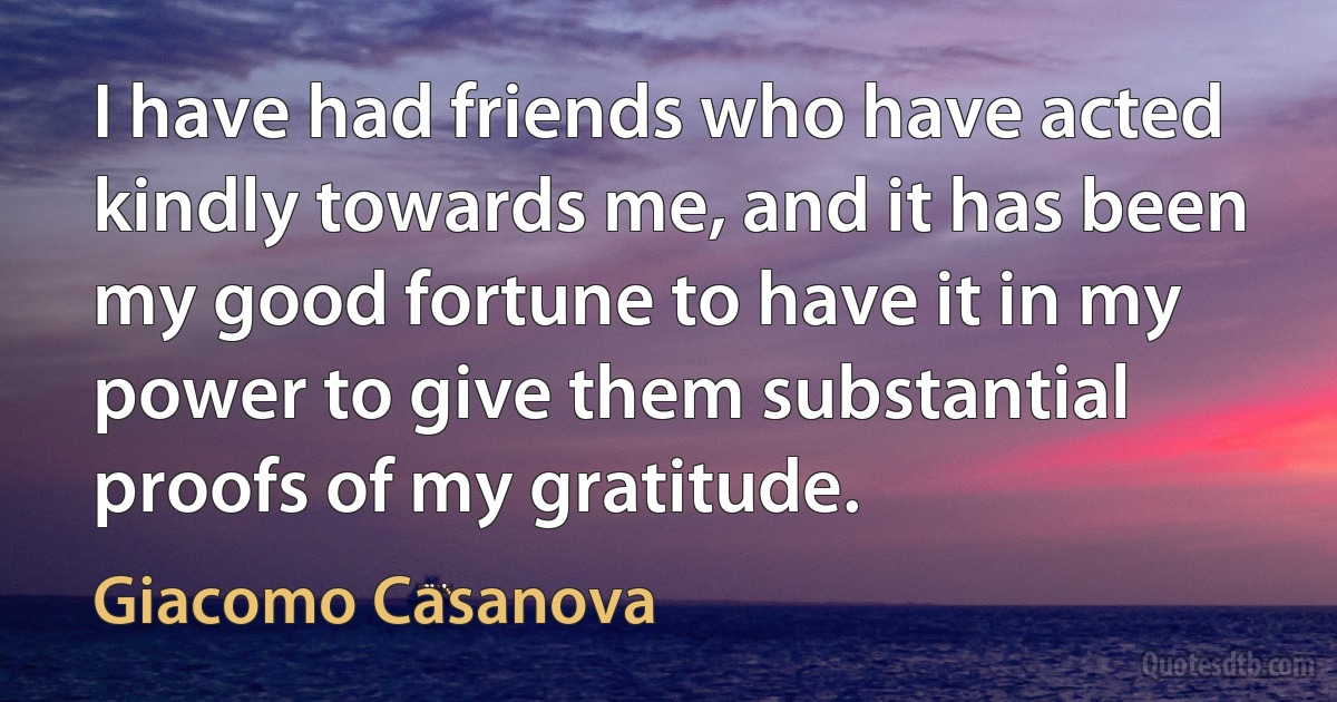 I have had friends who have acted kindly towards me, and it has been my good fortune to have it in my power to give them substantial proofs of my gratitude. (Giacomo Casanova)