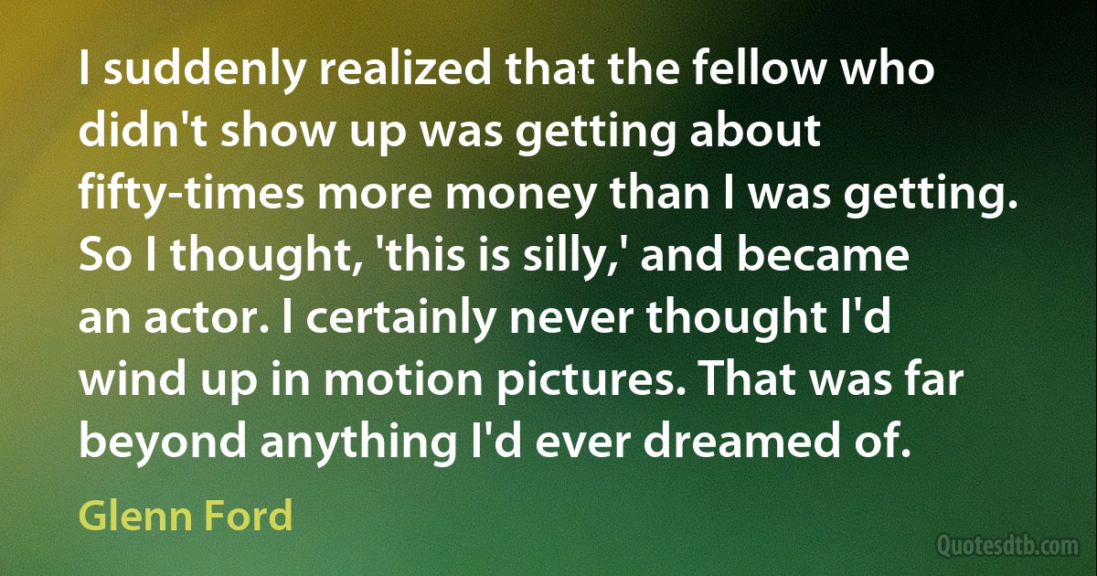 I suddenly realized that the fellow who didn't show up was getting about fifty-times more money than I was getting. So I thought, 'this is silly,' and became an actor. I certainly never thought I'd wind up in motion pictures. That was far beyond anything I'd ever dreamed of. (Glenn Ford)