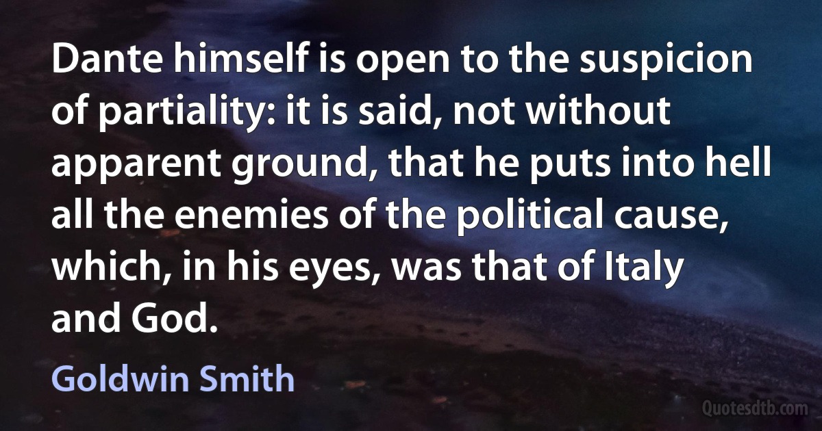 Dante himself is open to the suspicion of partiality: it is said, not without apparent ground, that he puts into hell all the enemies of the political cause, which, in his eyes, was that of Italy and God. (Goldwin Smith)