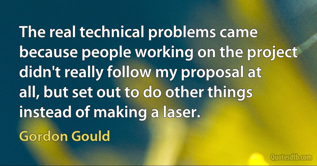 The real technical problems came because people working on the project didn't really follow my proposal at all, but set out to do other things instead of making a laser. (Gordon Gould)