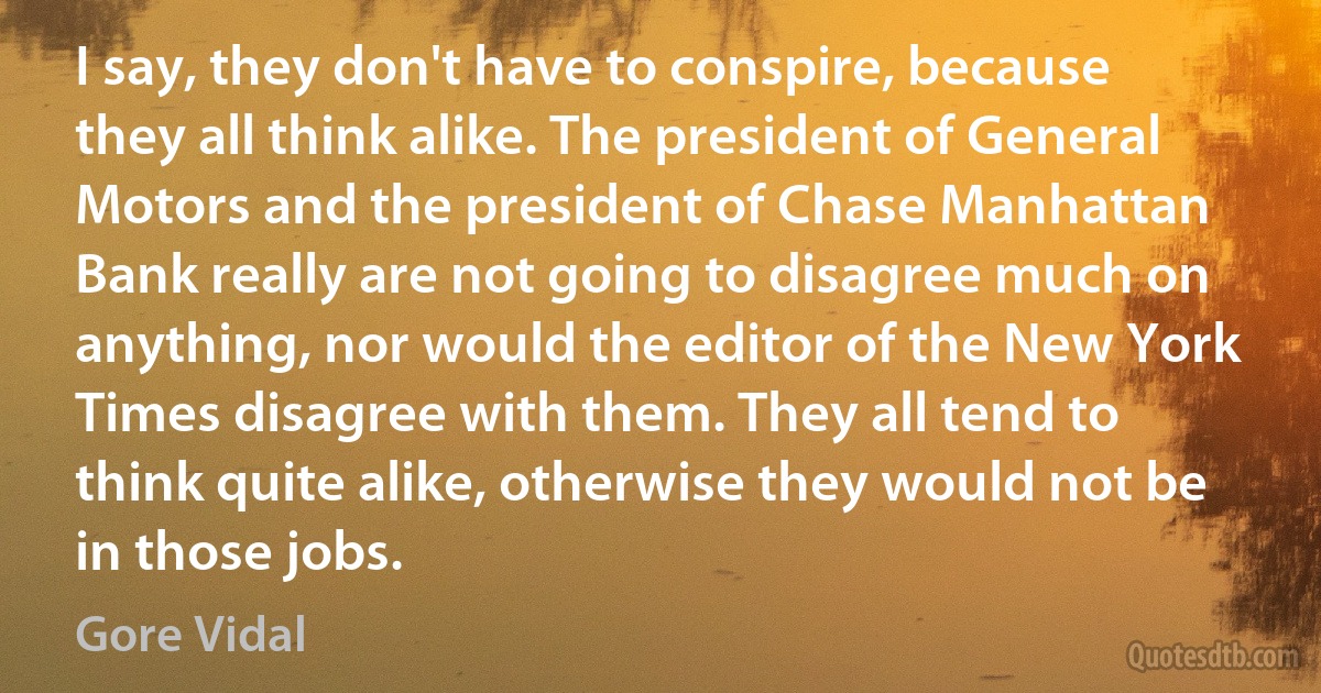 I say, they don't have to conspire, because they all think alike. The president of General Motors and the president of Chase Manhattan Bank really are not going to disagree much on anything, nor would the editor of the New York Times disagree with them. They all tend to think quite alike, otherwise they would not be in those jobs. (Gore Vidal)