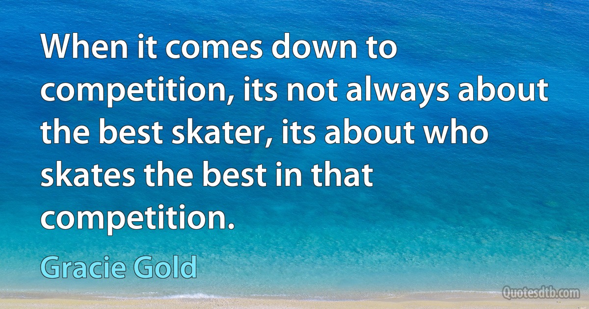 When it comes down to competition, its not always about the best skater, its about who skates the best in that competition. (Gracie Gold)