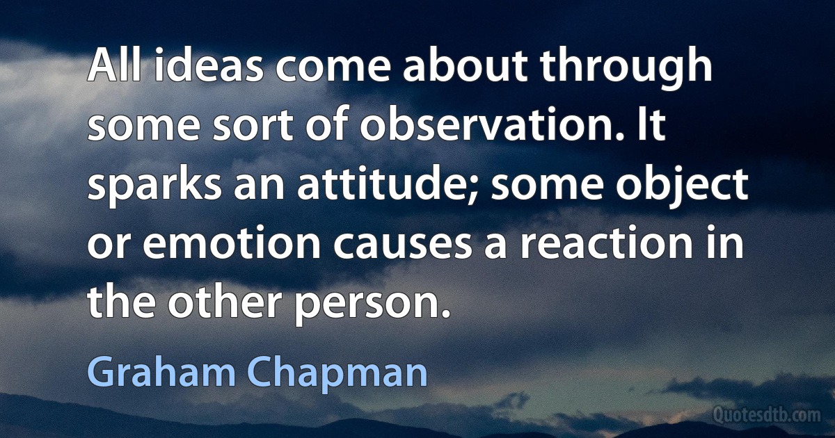 All ideas come about through some sort of observation. It sparks an attitude; some object or emotion causes a reaction in the other person. (Graham Chapman)