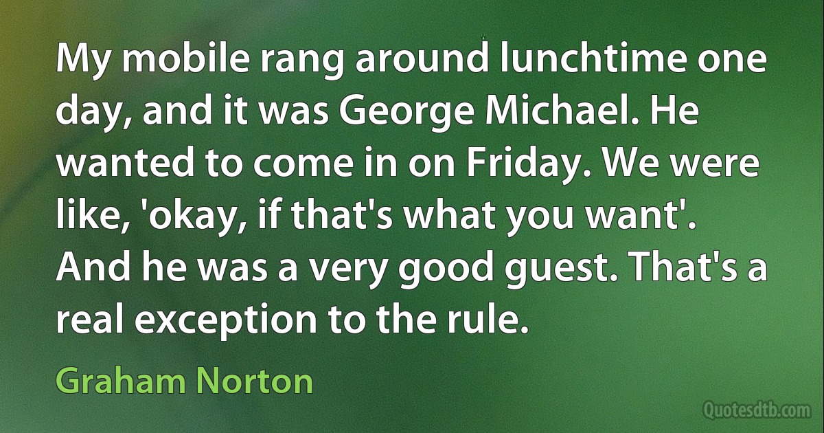 My mobile rang around lunchtime one day, and it was George Michael. He wanted to come in on Friday. We were like, 'okay, if that's what you want'. And he was a very good guest. That's a real exception to the rule. (Graham Norton)