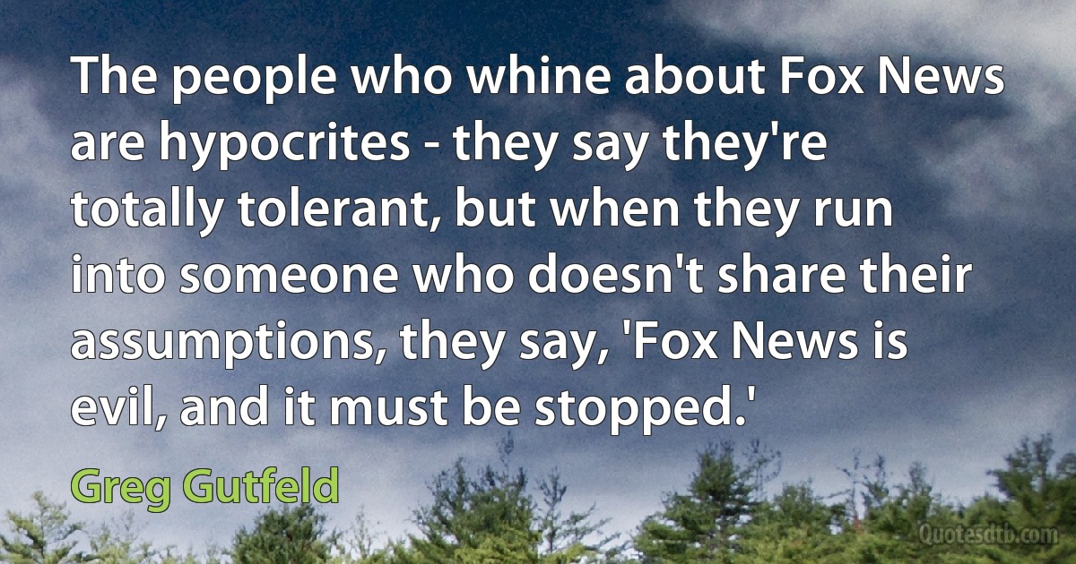 The people who whine about Fox News are hypocrites - they say they're totally tolerant, but when they run into someone who doesn't share their assumptions, they say, 'Fox News is evil, and it must be stopped.' (Greg Gutfeld)