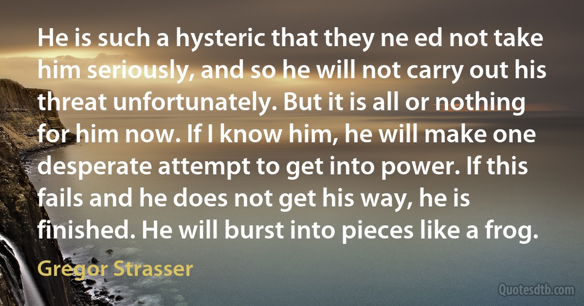 He is such a hysteric that they ne ed not take him seriously, and so he will not carry out his threat unfortunately. But it is all or nothing for him now. If I know him, he will make one desperate attempt to get into power. If this fails and he does not get his way, he is finished. He will burst into pieces like a frog. (Gregor Strasser)