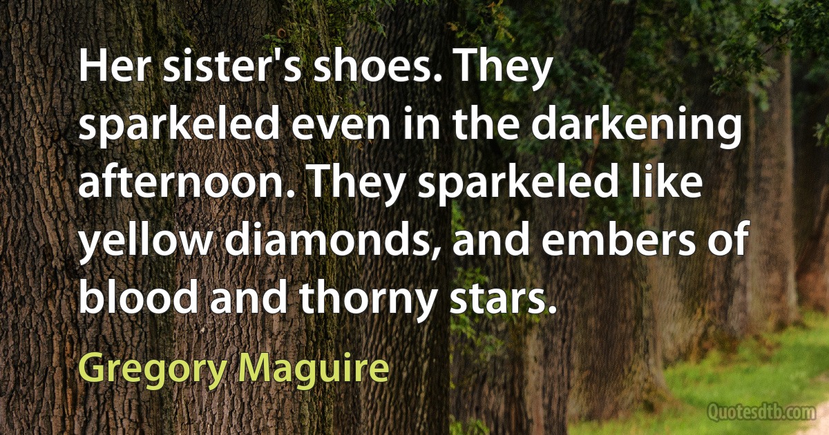 Her sister's shoes. They sparkeled even in the darkening afternoon. They sparkeled like yellow diamonds, and embers of blood and thorny stars. (Gregory Maguire)