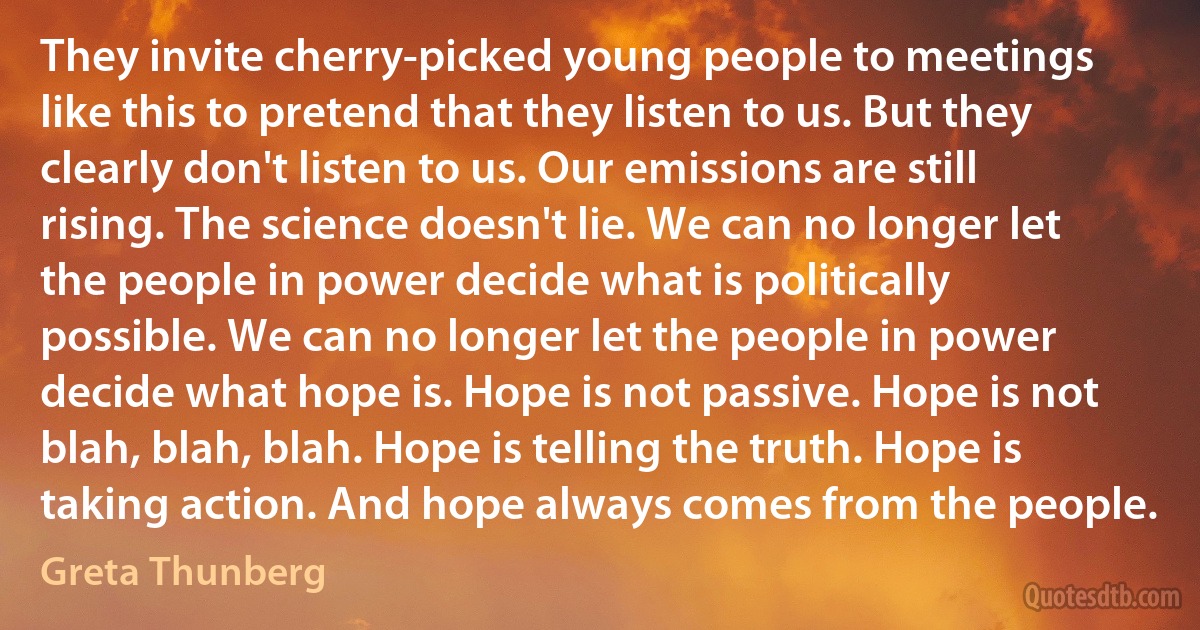 They invite cherry-picked young people to meetings like this to pretend that they listen to us. But they clearly don't listen to us. Our emissions are still rising. The science doesn't lie. We can no longer let the people in power decide what is politically possible. We can no longer let the people in power decide what hope is. Hope is not passive. Hope is not blah, blah, blah. Hope is telling the truth. Hope is taking action. And hope always comes from the people. (Greta Thunberg)