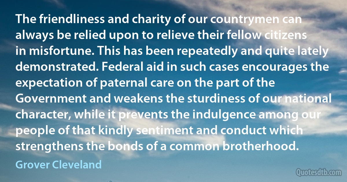 The friendliness and charity of our countrymen can always be relied upon to relieve their fellow citizens in misfortune. This has been repeatedly and quite lately demonstrated. Federal aid in such cases encourages the expectation of paternal care on the part of the Government and weakens the sturdiness of our national character, while it prevents the indulgence among our people of that kindly sentiment and conduct which strengthens the bonds of a common brotherhood. (Grover Cleveland)