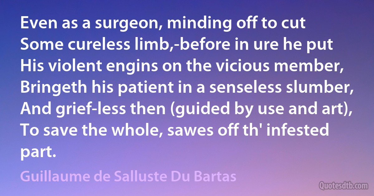 Even as a surgeon, minding off to cut
Some cureless limb,-before in ure he put
His violent engins on the vicious member,
Bringeth his patient in a senseless slumber,
And grief-less then (guided by use and art),
To save the whole, sawes off th' infested part. (Guillaume de Salluste Du Bartas)