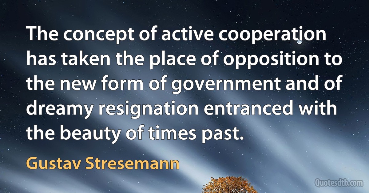 The concept of active cooperation has taken the place of opposition to the new form of government and of dreamy resignation entranced with the beauty of times past. (Gustav Stresemann)