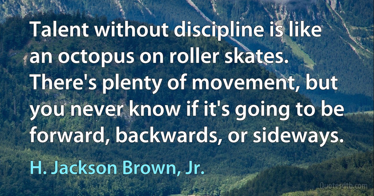 Talent without discipline is like an octopus on roller skates. There's plenty of movement, but you never know if it's going to be forward, backwards, or sideways. (H. Jackson Brown, Jr.)