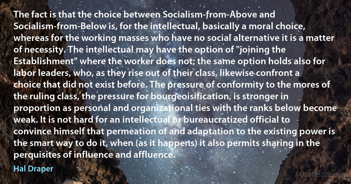 The fact is that the choice between Socialism-from-Above and Socialism-from-Below is, for the intellectual, basically a moral choice, whereas for the working masses who have no social alternative it is a matter of necessity. The intellectual may have the option of "joining the Establishment" where the worker does not; the same option holds also for labor leaders, who, as they rise out of their class, likewise confront a choice that did not exist before. The pressure of conformity to the mores of the ruling class, the pressure for bourgeoisification, is stronger in proportion as personal and organizational ties with the ranks below become weak. It is not hard for an intellectual or bureaucratized official to convince himself that permeation of and adaptation to the existing power is the smart way to do it, when (as it happens) it also permits sharing in the perquisites of influence and affluence. (Hal Draper)