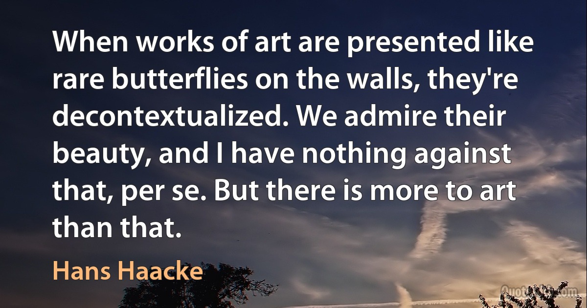 When works of art are presented like rare butterflies on the walls, they're decontextualized. We admire their beauty, and I have nothing against that, per se. But there is more to art than that. (Hans Haacke)