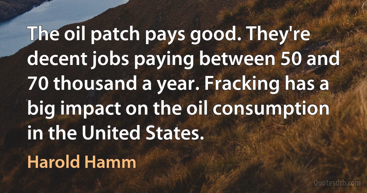 The oil patch pays good. They're decent jobs paying between 50 and 70 thousand a year. Fracking has a big impact on the oil consumption in the United States. (Harold Hamm)