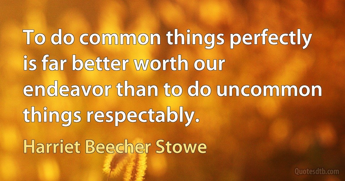 To do common things perfectly is far better worth our endeavor than to do uncommon things respectably. (Harriet Beecher Stowe)