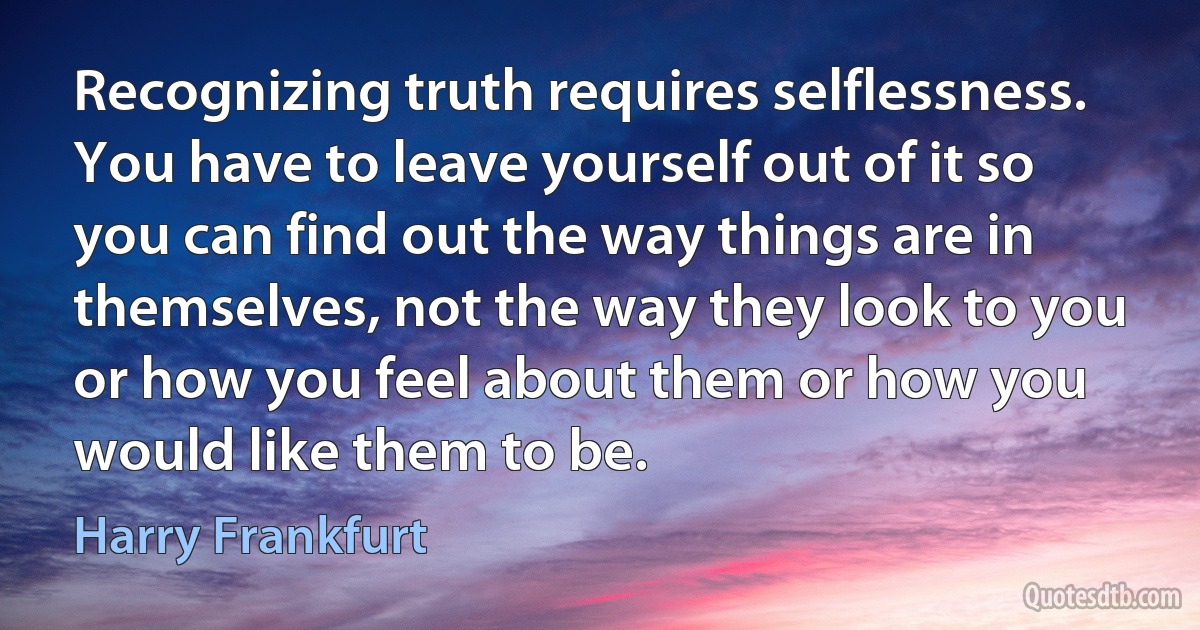 Recognizing truth requires selflessness. You have to leave yourself out of it so you can find out the way things are in themselves, not the way they look to you or how you feel about them or how you would like them to be. (Harry Frankfurt)