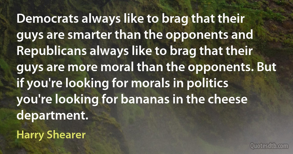 Democrats always like to brag that their guys are smarter than the opponents and Republicans always like to brag that their guys are more moral than the opponents. But if you're looking for morals in politics you're looking for bananas in the cheese department. (Harry Shearer)