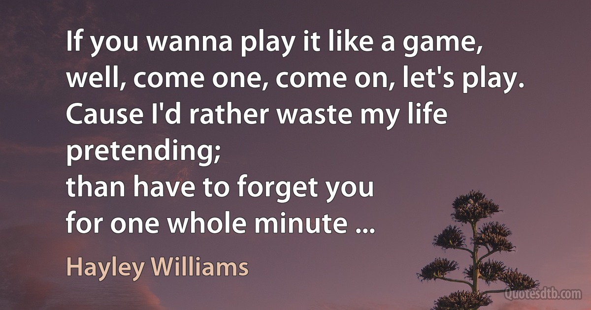 If you wanna play it like a game,
well, come one, come on, let's play.
Cause I'd rather waste my life pretending;
than have to forget you
for one whole minute ... (Hayley Williams)