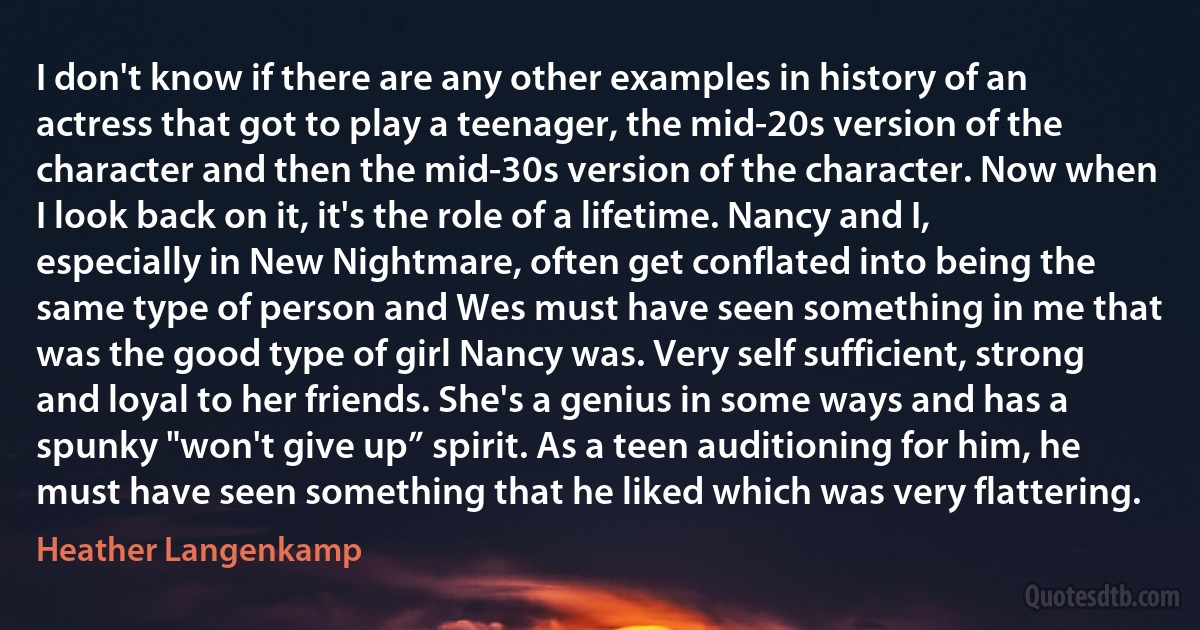 I don't know if there are any other examples in history of an actress that got to play a teenager, the mid-20s version of the character and then the mid-30s version of the character. Now when I look back on it, it's the role of a lifetime. Nancy and I, especially in New Nightmare, often get conflated into being the same type of person and Wes must have seen something in me that was the good type of girl Nancy was. Very self sufficient, strong and loyal to her friends. She's a genius in some ways and has a spunky "won't give up” spirit. As a teen auditioning for him, he must have seen something that he liked which was very flattering. (Heather Langenkamp)