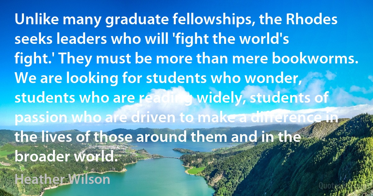 Unlike many graduate fellowships, the Rhodes seeks leaders who will 'fight the world's fight.' They must be more than mere bookworms. We are looking for students who wonder, students who are reading widely, students of passion who are driven to make a difference in the lives of those around them and in the broader world. (Heather Wilson)