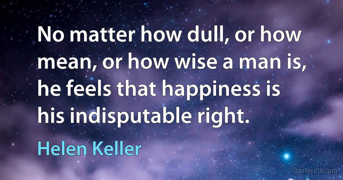 No matter how dull, or how mean, or how wise a man is, he feels that happiness is his indisputable right. (Helen Keller)