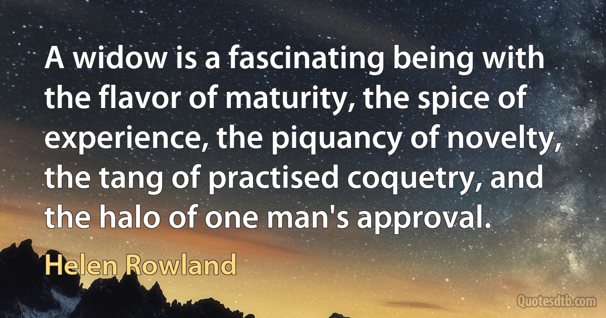 A widow is a fascinating being with the flavor of maturity, the spice of experience, the piquancy of novelty, the tang of practised coquetry, and the halo of one man's approval. (Helen Rowland)