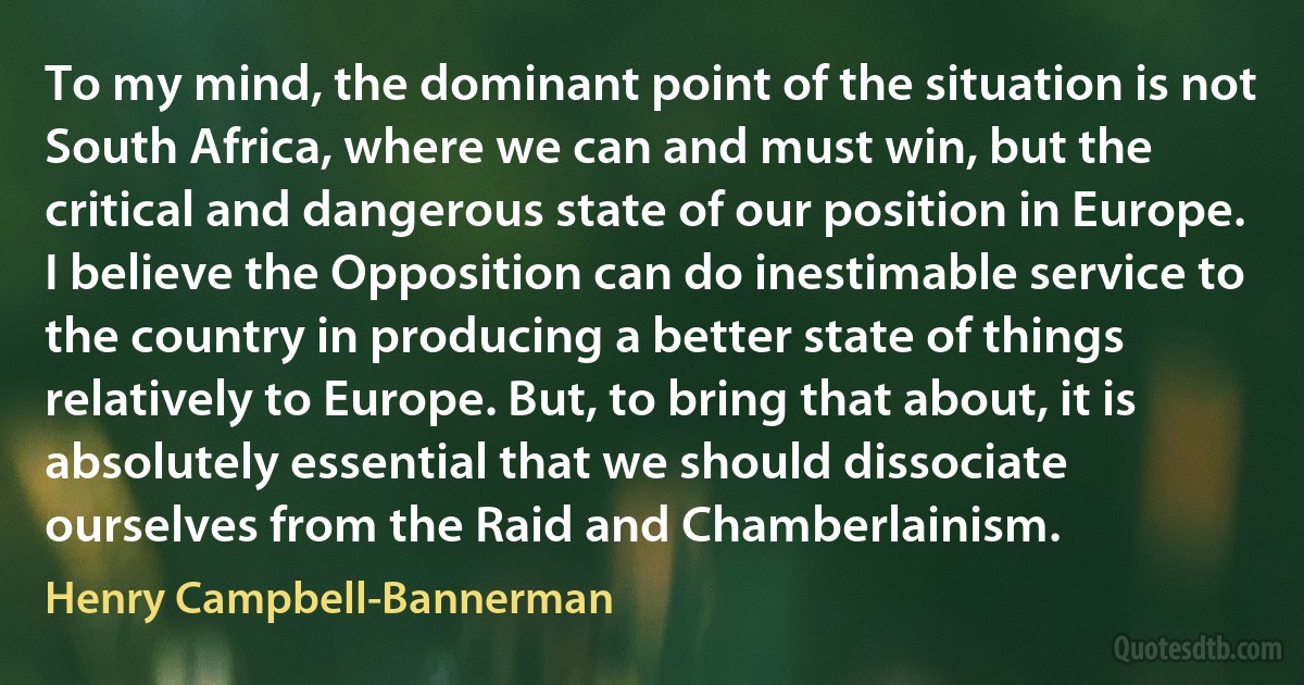 To my mind, the dominant point of the situation is not South Africa, where we can and must win, but the critical and dangerous state of our position in Europe. I believe the Opposition can do inestimable service to the country in producing a better state of things relatively to Europe. But, to bring that about, it is absolutely essential that we should dissociate ourselves from the Raid and Chamberlainism. (Henry Campbell-Bannerman)