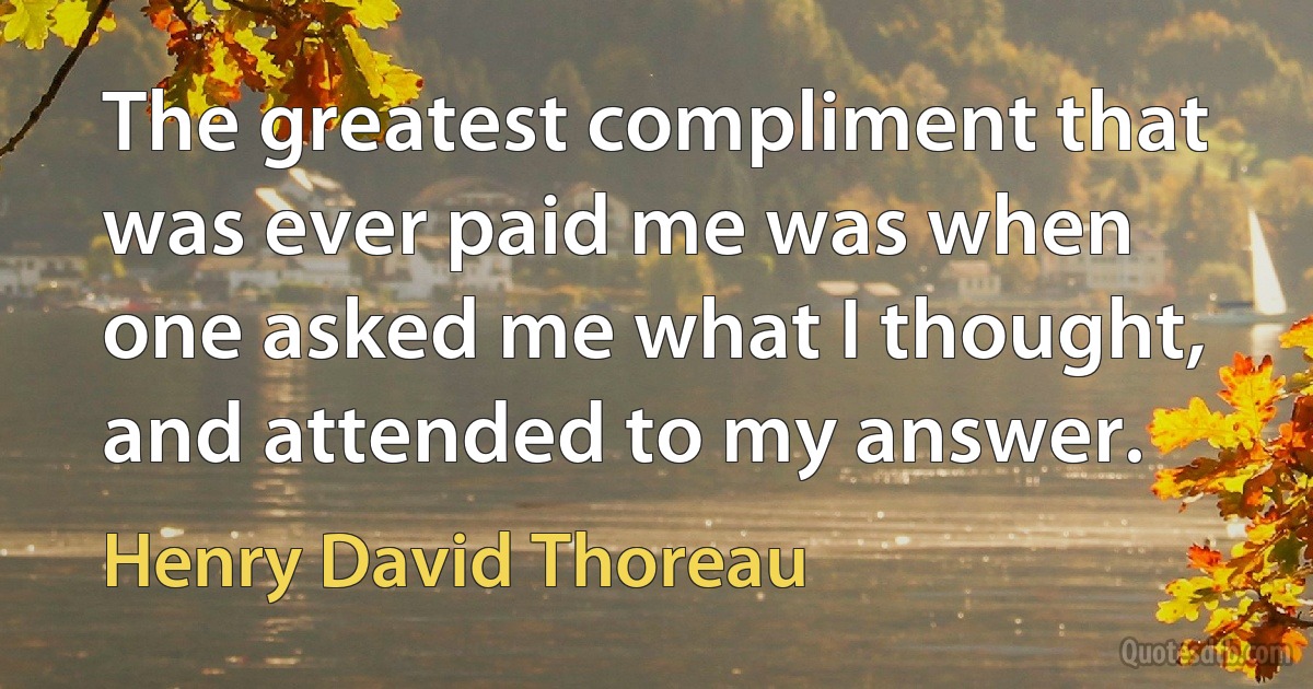 The greatest compliment that was ever paid me was when one asked me what I thought, and attended to my answer. (Henry David Thoreau)