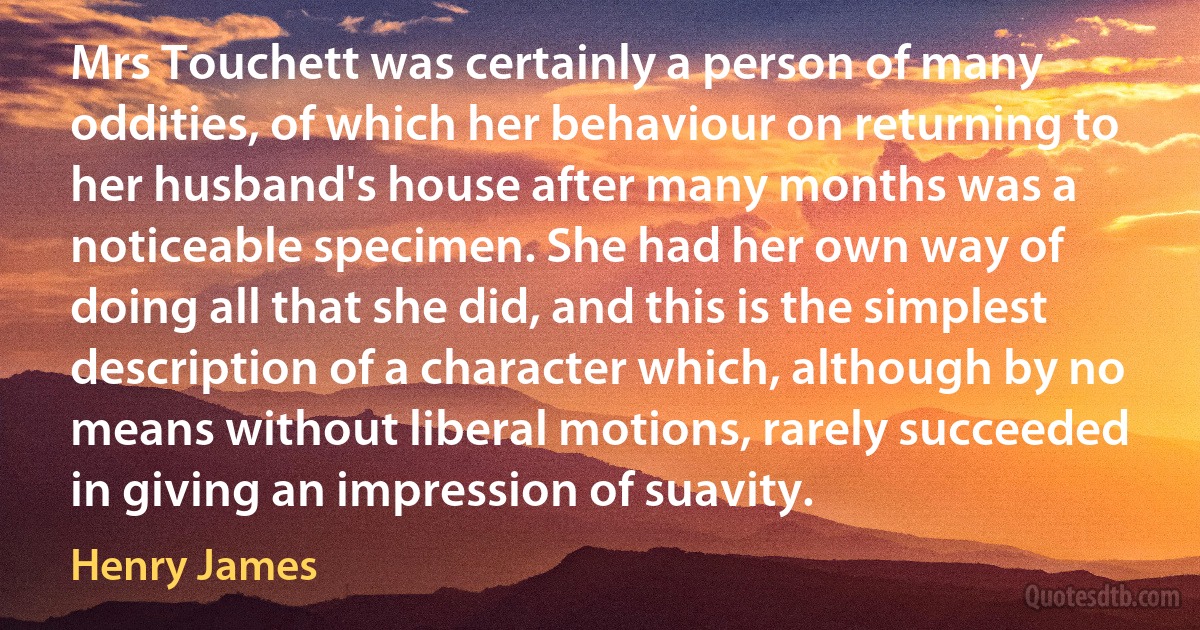 Mrs Touchett was certainly a person of many oddities, of which her behaviour on returning to her husband's house after many months was a noticeable specimen. She had her own way of doing all that she did, and this is the simplest description of a character which, although by no means without liberal motions, rarely succeeded in giving an impression of suavity. (Henry James)