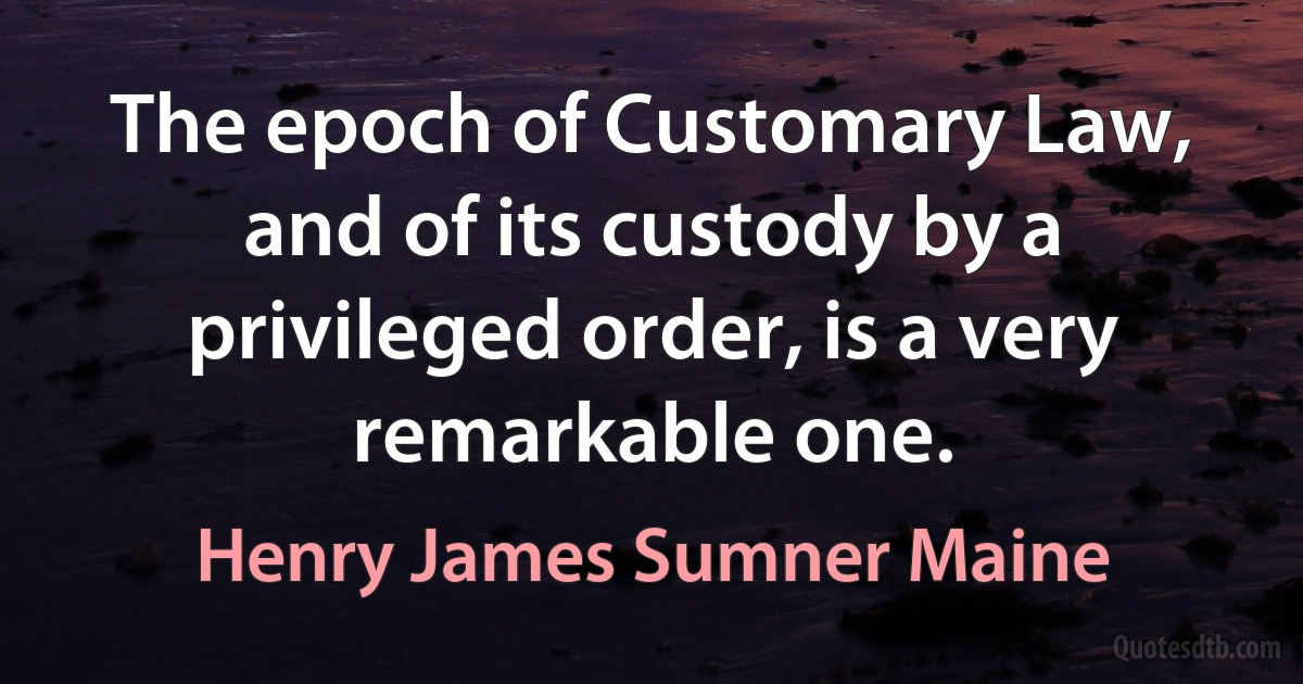 The epoch of Customary Law, and of its custody by a privileged order, is a very remarkable one. (Henry James Sumner Maine)