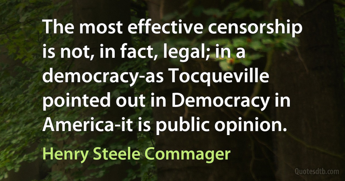 The most effective censorship is not, in fact, legal; in a democracy-as Tocqueville pointed out in Democracy in America-it is public opinion. (Henry Steele Commager)