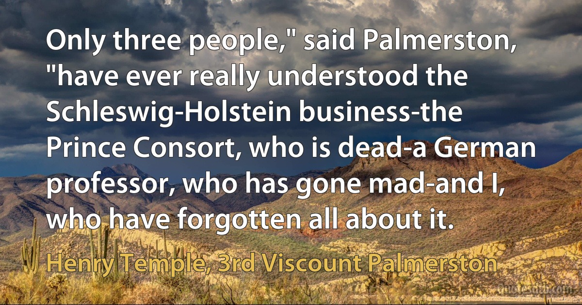 Only three people," said Palmerston, "have ever really understood the Schleswig-Holstein business-the Prince Consort, who is dead-a German professor, who has gone mad-and I, who have forgotten all about it. (Henry Temple, 3rd Viscount Palmerston)