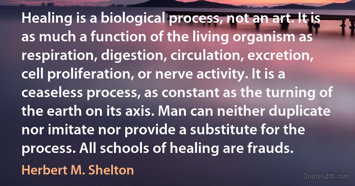 Healing is a biological process, not an art. It is as much a function of the living organism as respiration, digestion, circulation, excretion, cell proliferation, or nerve activity. It is a ceaseless process, as constant as the turning of the earth on its axis. Man can neither duplicate nor imitate nor provide a substitute for the process. All schools of healing are frauds. (Herbert M. Shelton)