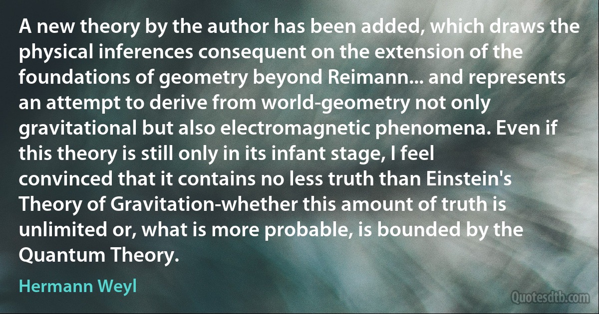 A new theory by the author has been added, which draws the physical inferences consequent on the extension of the foundations of geometry beyond Reimann... and represents an attempt to derive from world-geometry not only gravitational but also electromagnetic phenomena. Even if this theory is still only in its infant stage, I feel convinced that it contains no less truth than Einstein's Theory of Gravitation-whether this amount of truth is unlimited or, what is more probable, is bounded by the Quantum Theory. (Hermann Weyl)