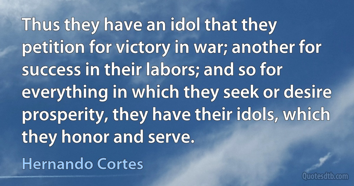 Thus they have an idol that they petition for victory in war; another for success in their labors; and so for everything in which they seek or desire prosperity, they have their idols, which they honor and serve. (Hernando Cortes)