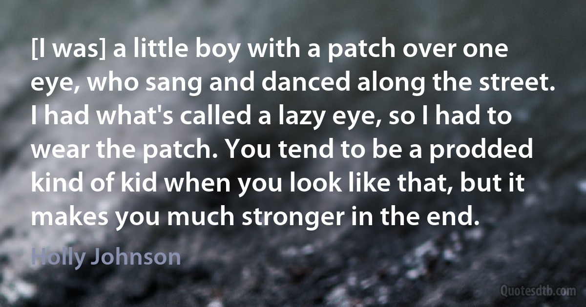 [I was] a little boy with a patch over one eye, who sang and danced along the street. I had what's called a lazy eye, so I had to wear the patch. You tend to be a prodded kind of kid when you look like that, but it makes you much stronger in the end. (Holly Johnson)