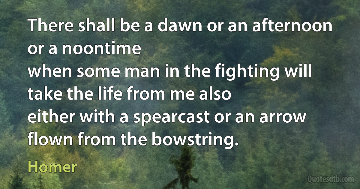 There shall be a dawn or an afternoon or a noontime
when some man in the fighting will take the life from me also
either with a spearcast or an arrow flown from the bowstring. (Homer)