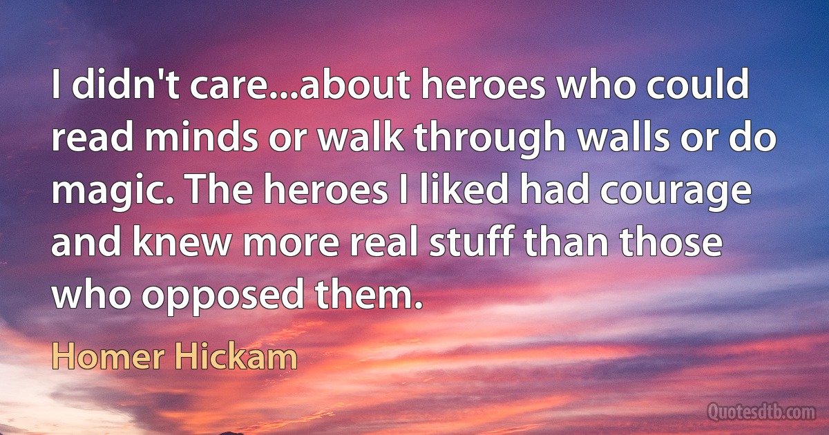 I didn't care...about heroes who could read minds or walk through walls or do magic. The heroes I liked had courage and knew more real stuff than those who opposed them. (Homer Hickam)