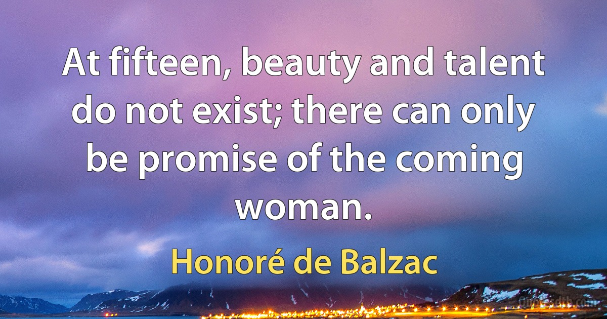 At fifteen, beauty and talent do not exist; there can only be promise of the coming woman. (Honoré de Balzac)