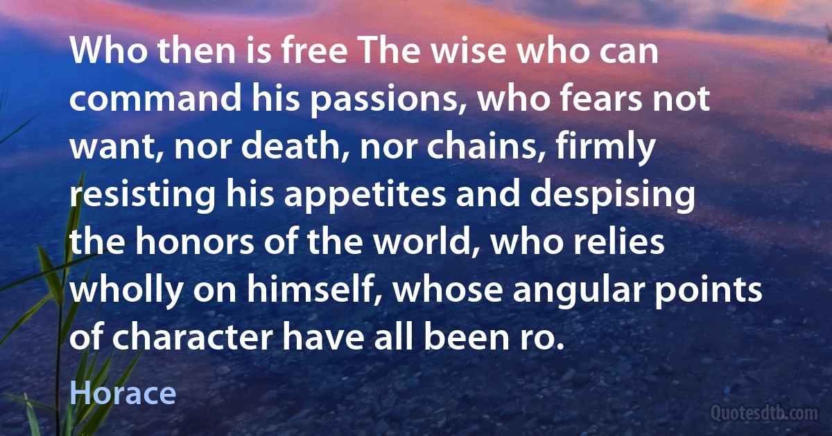 Who then is free The wise who can command his passions, who fears not want, nor death, nor chains, firmly resisting his appetites and despising the honors of the world, who relies wholly on himself, whose angular points of character have all been ro. (Horace)