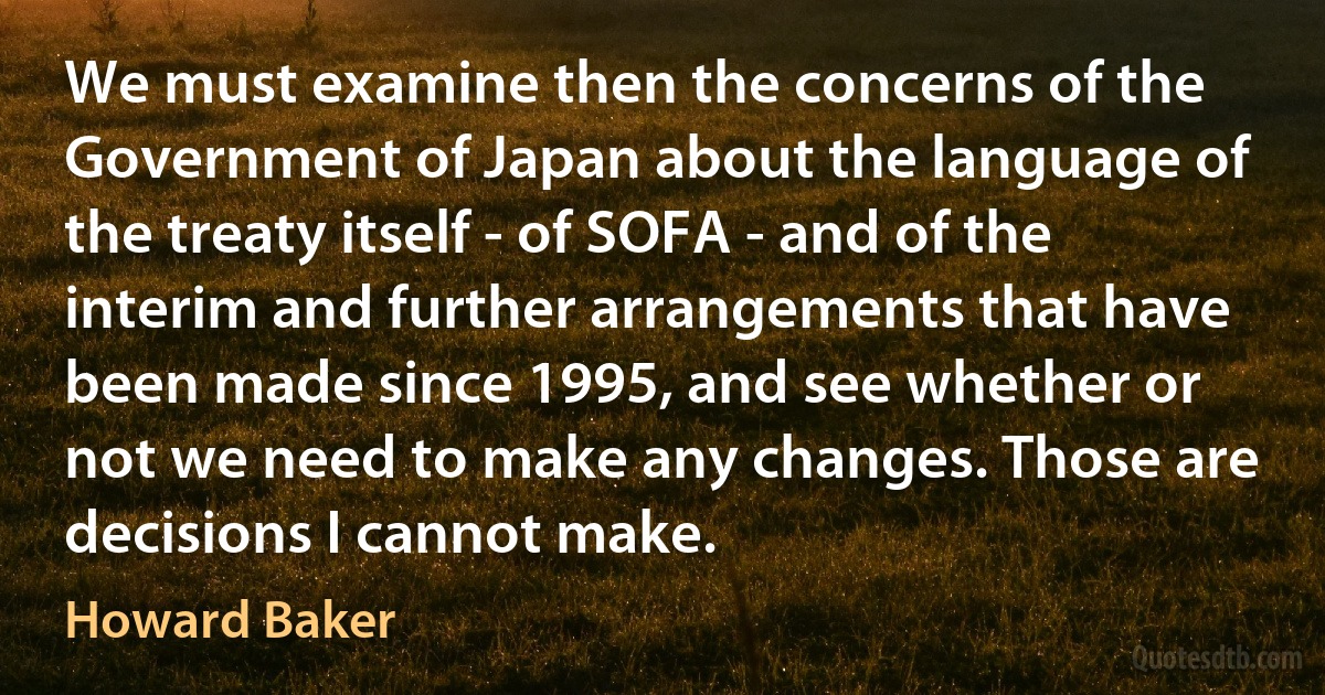 We must examine then the concerns of the Government of Japan about the language of the treaty itself - of SOFA - and of the interim and further arrangements that have been made since 1995, and see whether or not we need to make any changes. Those are decisions I cannot make. (Howard Baker)