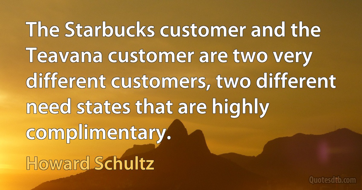 The Starbucks customer and the Teavana customer are two very different customers, two different need states that are highly complimentary. (Howard Schultz)