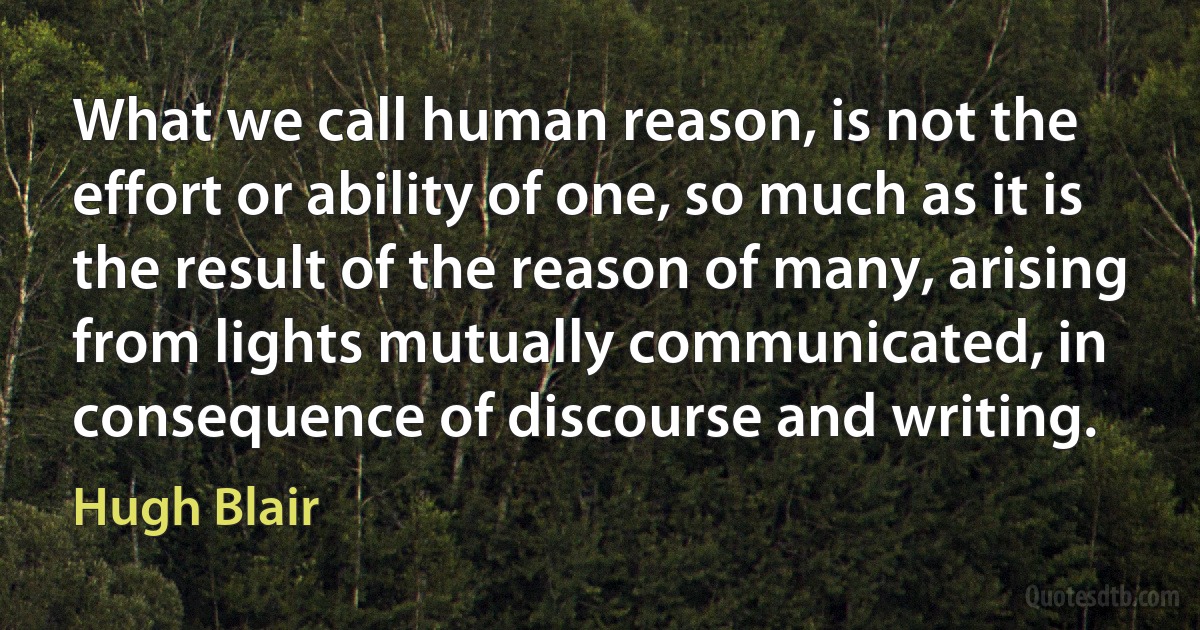 What we call human reason, is not the effort or ability of one, so much as it is the result of the reason of many, arising from lights mutually communicated, in consequence of discourse and writing. (Hugh Blair)