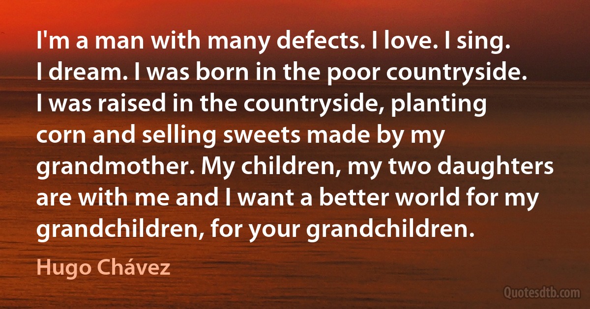 I'm a man with many defects. I love. I sing. I dream. I was born in the poor countryside. I was raised in the countryside, planting corn and selling sweets made by my grandmother. My children, my two daughters are with me and I want a better world for my grandchildren, for your grandchildren. (Hugo Chávez)