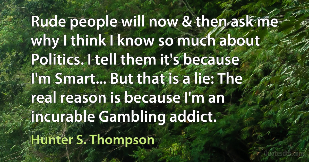 Rude people will now & then ask me why I think I know so much about Politics. I tell them it's because I'm Smart... But that is a lie: The real reason is because I'm an incurable Gambling addict. (Hunter S. Thompson)